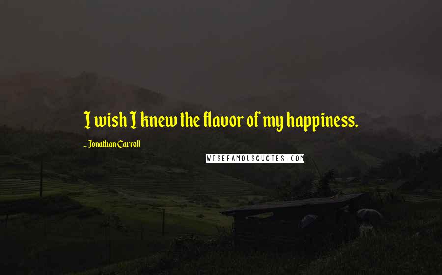 Jonathan Carroll Quotes: I wish I knew the flavor of my happiness.