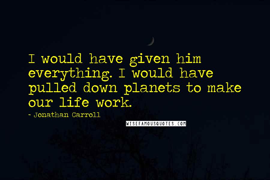 Jonathan Carroll Quotes: I would have given him everything. I would have pulled down planets to make our life work.