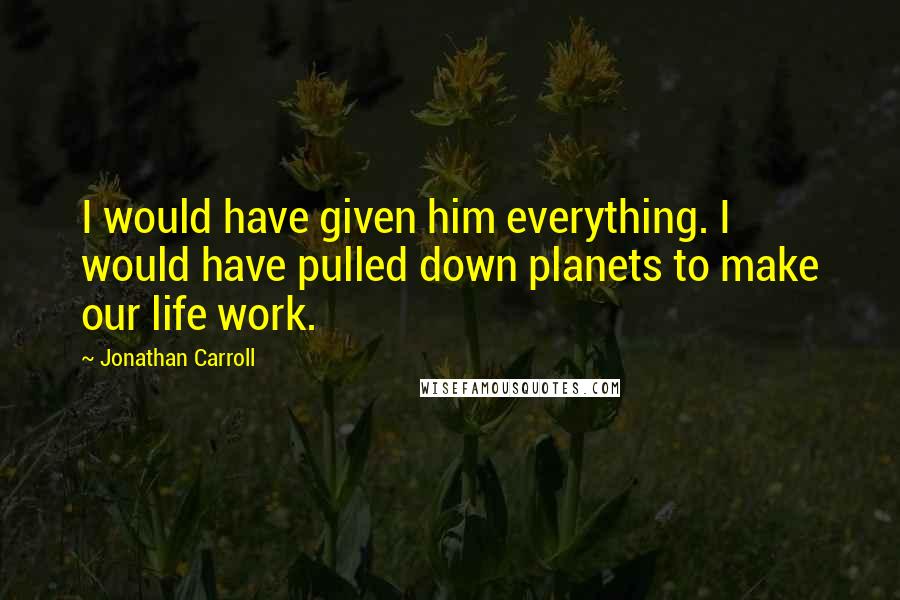Jonathan Carroll Quotes: I would have given him everything. I would have pulled down planets to make our life work.