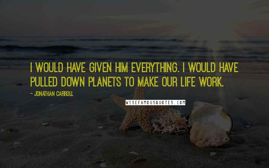 Jonathan Carroll Quotes: I would have given him everything. I would have pulled down planets to make our life work.