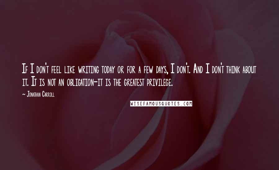 Jonathan Carroll Quotes: If I don't feel like writing today or for a few days, I don't. And I don't think about it. It is not an obligation-it is the greatest privilege.