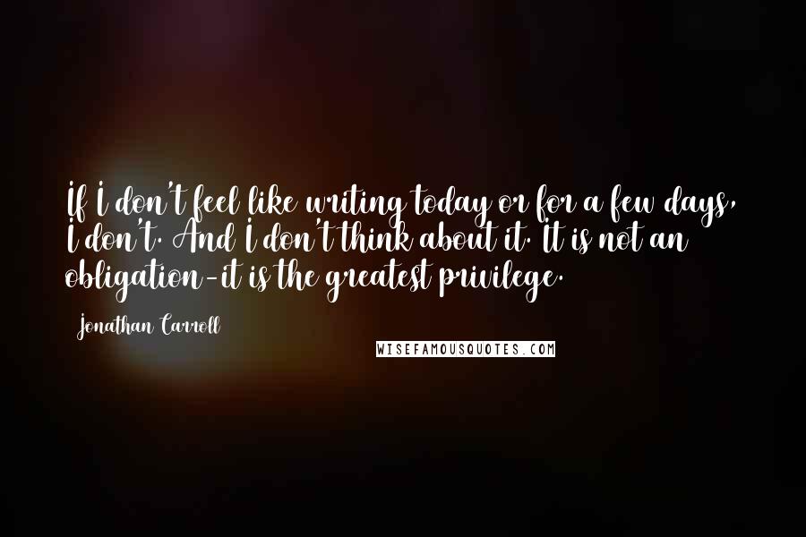 Jonathan Carroll Quotes: If I don't feel like writing today or for a few days, I don't. And I don't think about it. It is not an obligation-it is the greatest privilege.