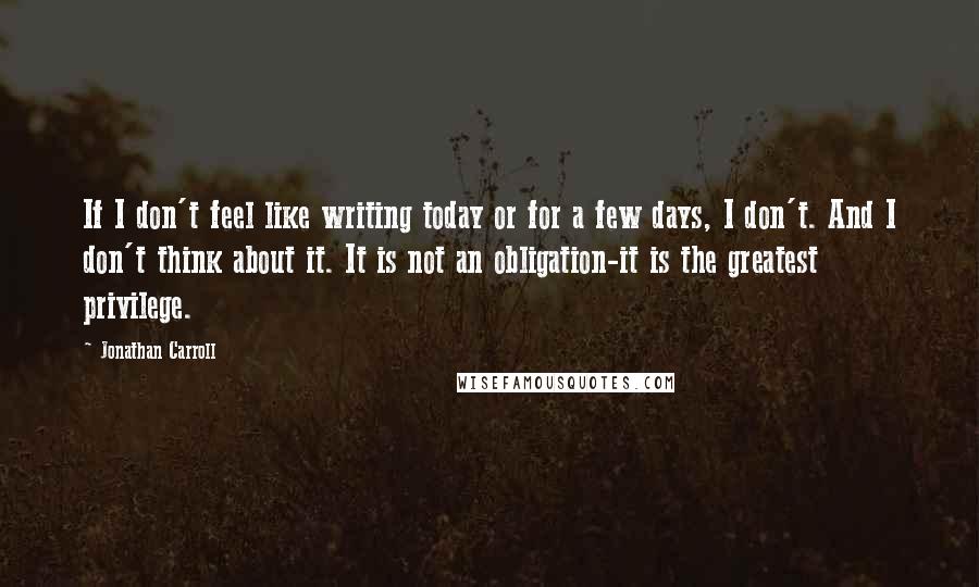 Jonathan Carroll Quotes: If I don't feel like writing today or for a few days, I don't. And I don't think about it. It is not an obligation-it is the greatest privilege.