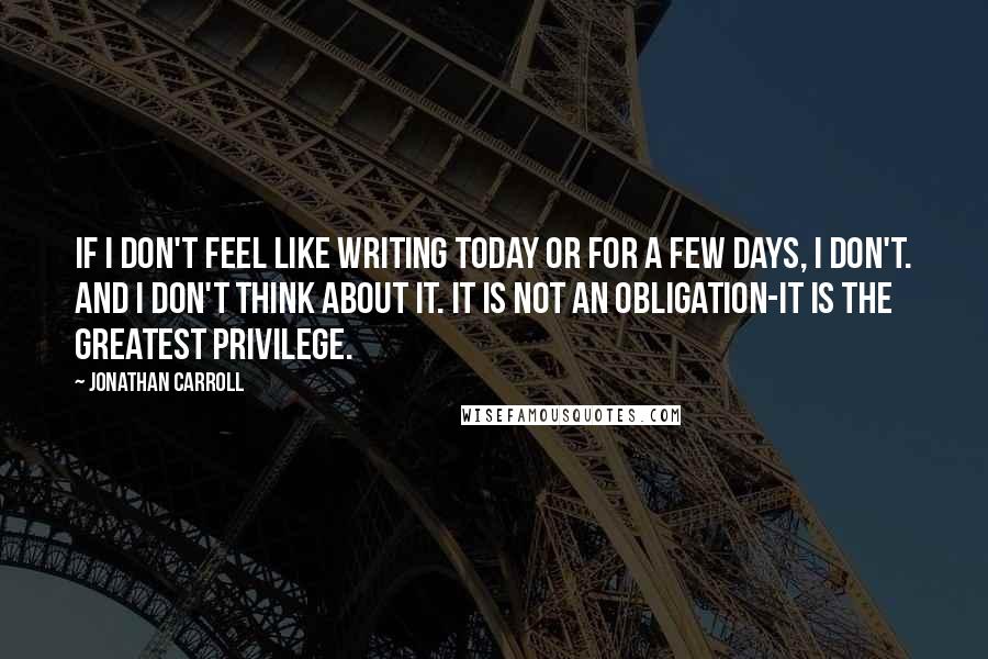 Jonathan Carroll Quotes: If I don't feel like writing today or for a few days, I don't. And I don't think about it. It is not an obligation-it is the greatest privilege.