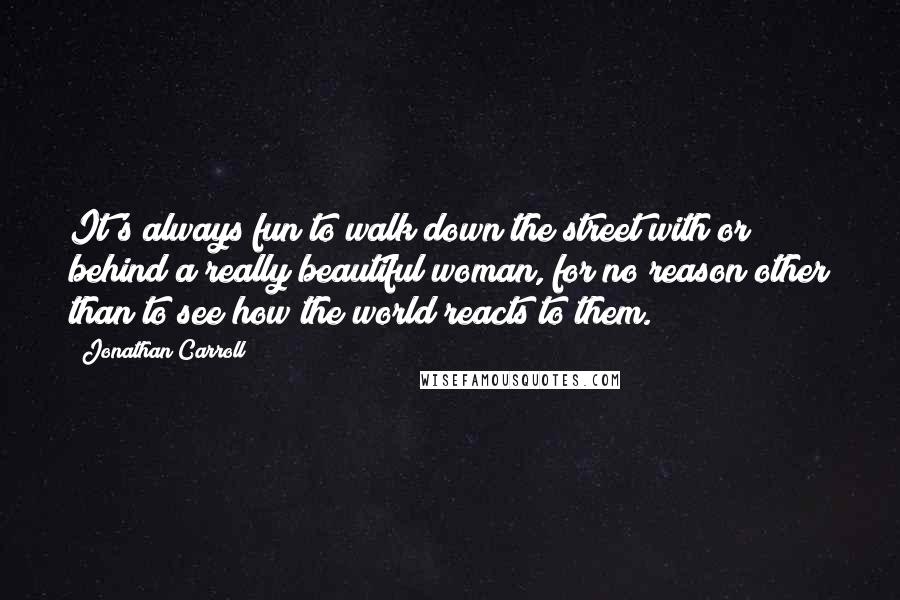 Jonathan Carroll Quotes: It's always fun to walk down the street with or behind a really beautiful woman, for no reason other than to see how the world reacts to them.