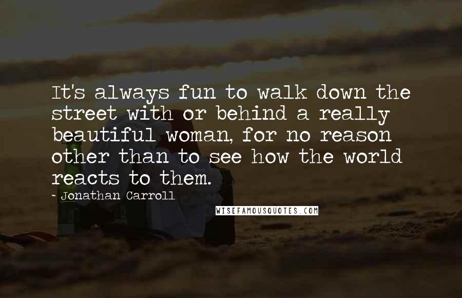 Jonathan Carroll Quotes: It's always fun to walk down the street with or behind a really beautiful woman, for no reason other than to see how the world reacts to them.