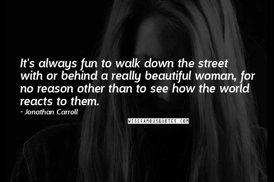 Jonathan Carroll Quotes: It's always fun to walk down the street with or behind a really beautiful woman, for no reason other than to see how the world reacts to them.