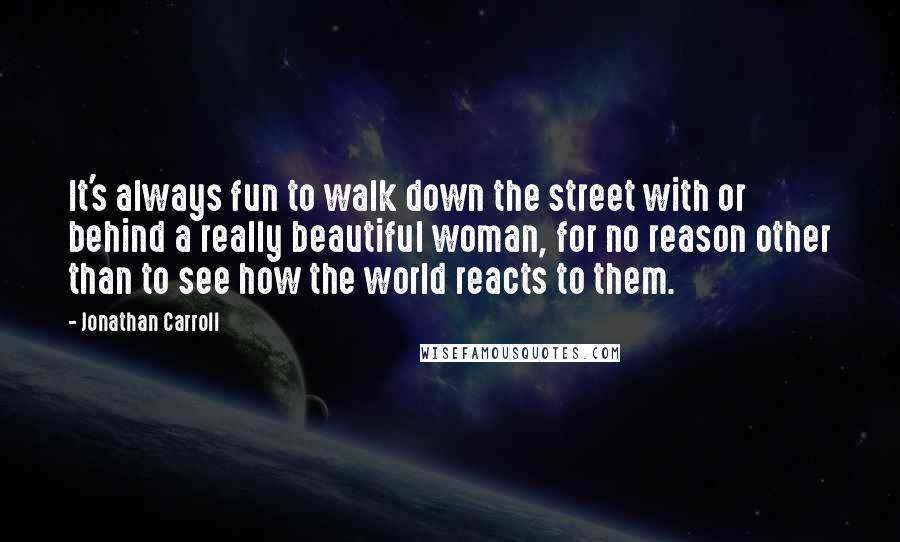 Jonathan Carroll Quotes: It's always fun to walk down the street with or behind a really beautiful woman, for no reason other than to see how the world reacts to them.