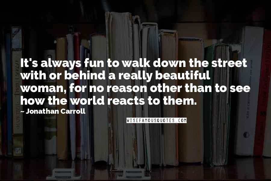 Jonathan Carroll Quotes: It's always fun to walk down the street with or behind a really beautiful woman, for no reason other than to see how the world reacts to them.