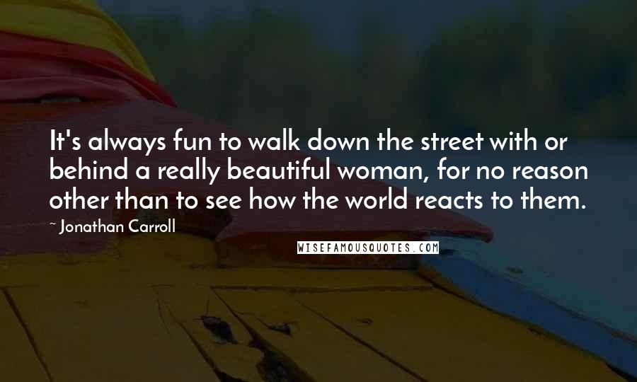 Jonathan Carroll Quotes: It's always fun to walk down the street with or behind a really beautiful woman, for no reason other than to see how the world reacts to them.