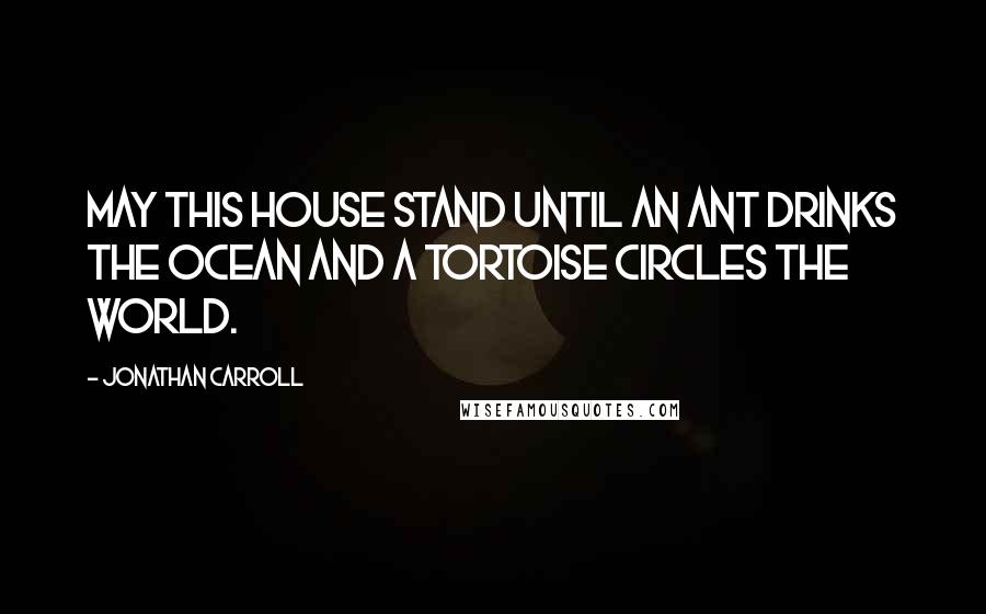 Jonathan Carroll Quotes: May this house stand until an ant drinks the ocean and a tortoise circles the world.