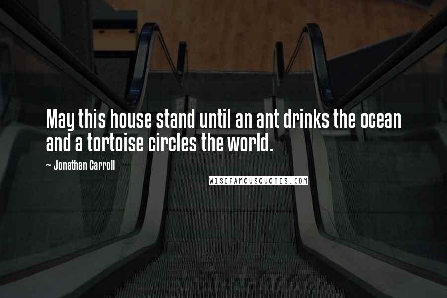 Jonathan Carroll Quotes: May this house stand until an ant drinks the ocean and a tortoise circles the world.