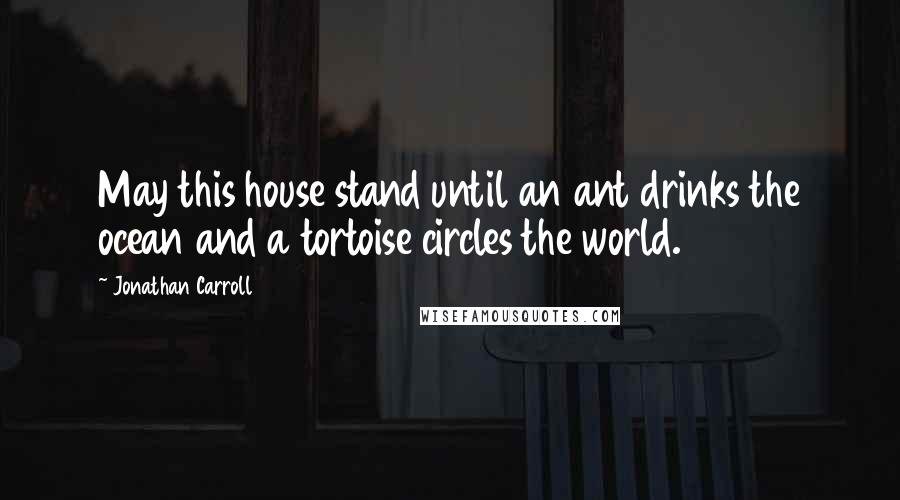 Jonathan Carroll Quotes: May this house stand until an ant drinks the ocean and a tortoise circles the world.