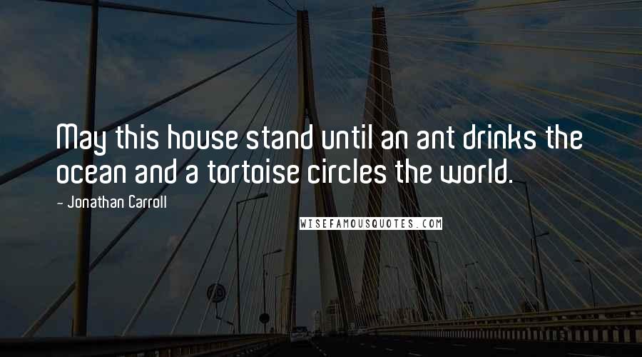 Jonathan Carroll Quotes: May this house stand until an ant drinks the ocean and a tortoise circles the world.