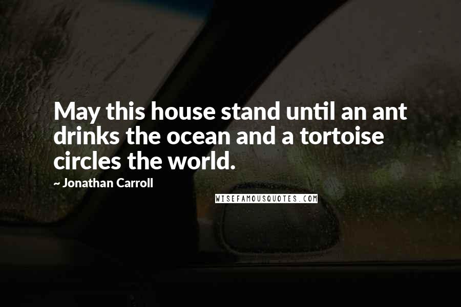 Jonathan Carroll Quotes: May this house stand until an ant drinks the ocean and a tortoise circles the world.