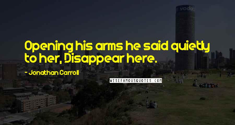 Jonathan Carroll Quotes: Opening his arms he said quietly to her, Disappear here.