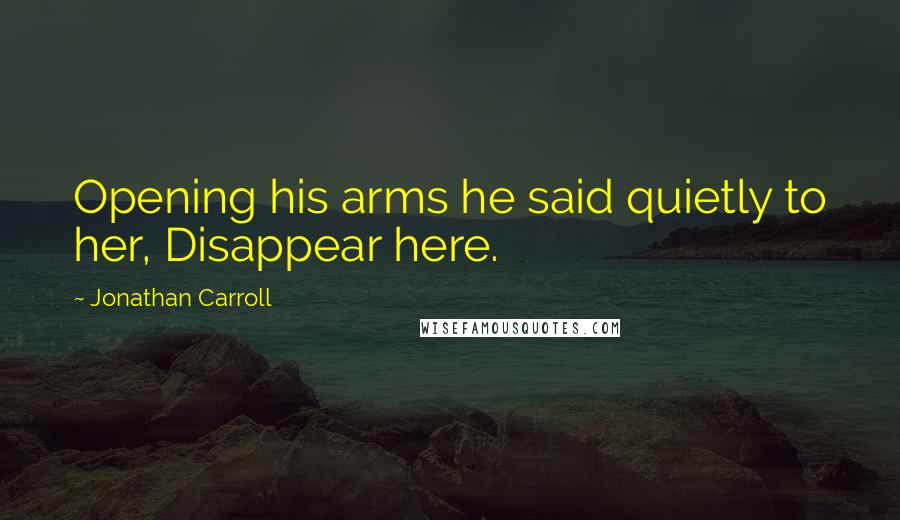 Jonathan Carroll Quotes: Opening his arms he said quietly to her, Disappear here.