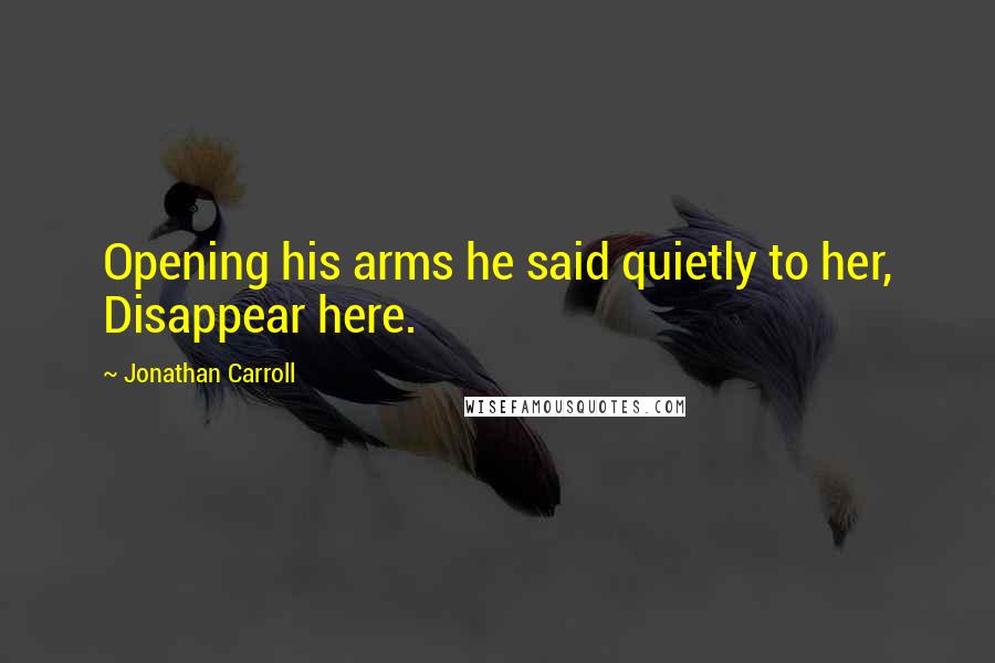 Jonathan Carroll Quotes: Opening his arms he said quietly to her, Disappear here.