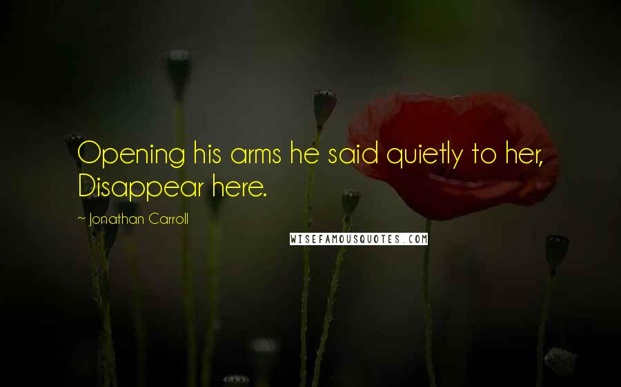 Jonathan Carroll Quotes: Opening his arms he said quietly to her, Disappear here.