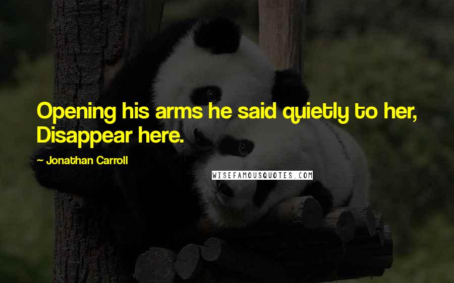 Jonathan Carroll Quotes: Opening his arms he said quietly to her, Disappear here.