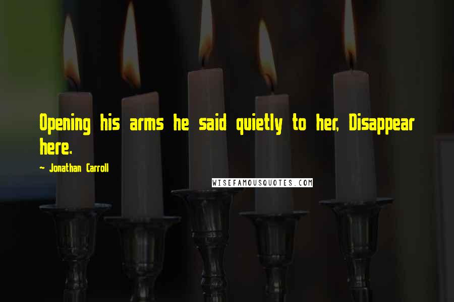 Jonathan Carroll Quotes: Opening his arms he said quietly to her, Disappear here.