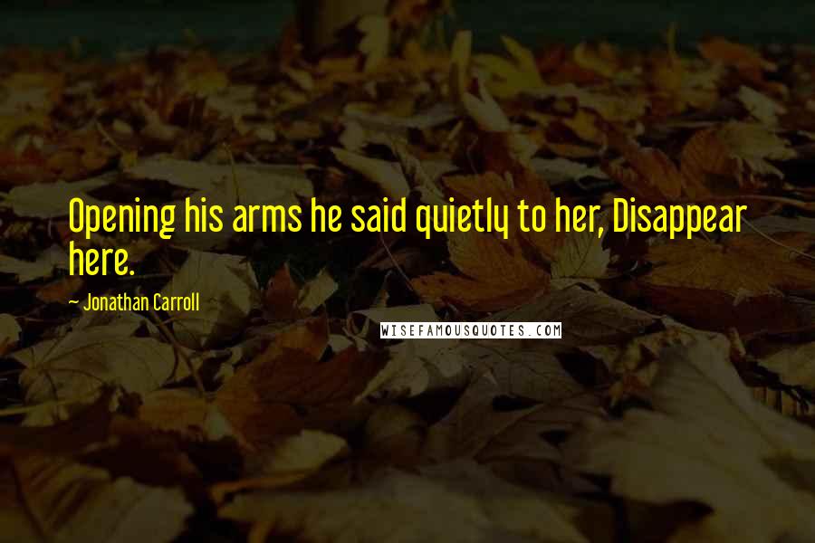 Jonathan Carroll Quotes: Opening his arms he said quietly to her, Disappear here.