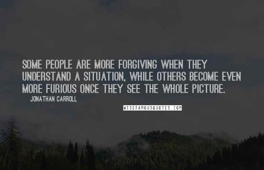 Jonathan Carroll Quotes: Some people are more forgiving when they understand a situation, while others become even more furious once they see the whole picture.