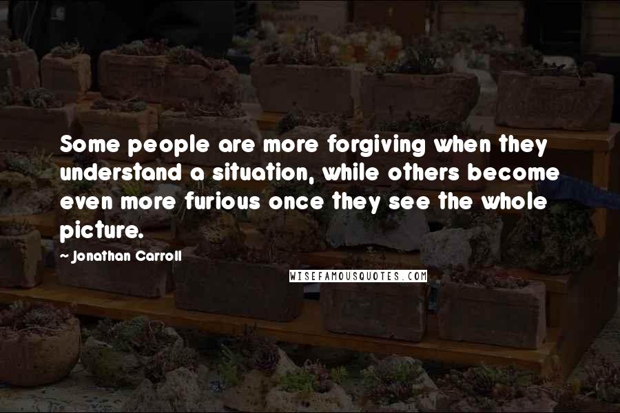 Jonathan Carroll Quotes: Some people are more forgiving when they understand a situation, while others become even more furious once they see the whole picture.