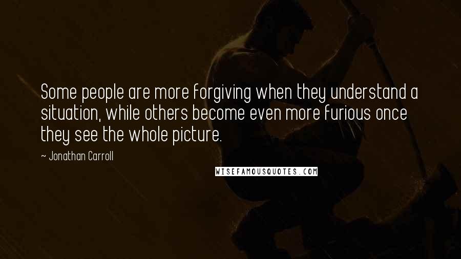 Jonathan Carroll Quotes: Some people are more forgiving when they understand a situation, while others become even more furious once they see the whole picture.