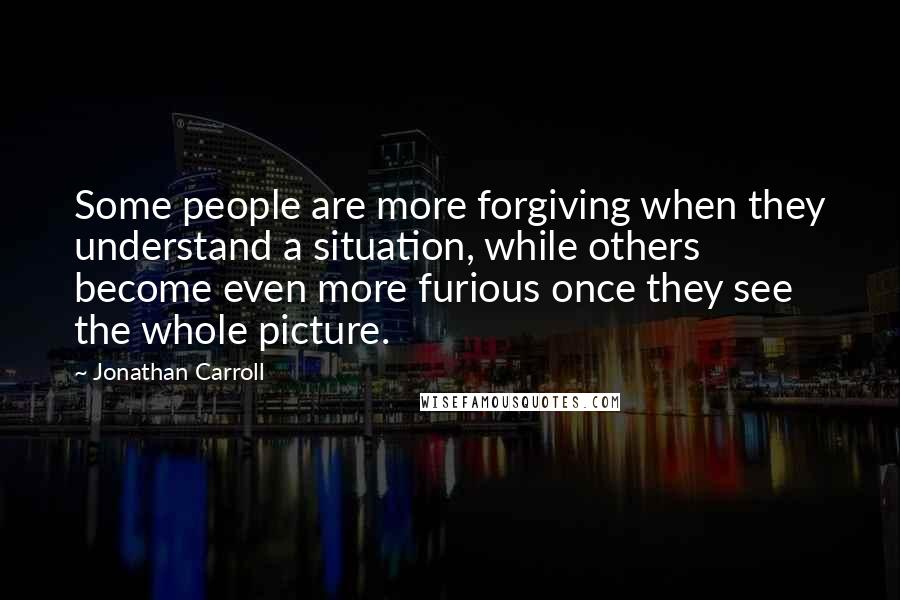 Jonathan Carroll Quotes: Some people are more forgiving when they understand a situation, while others become even more furious once they see the whole picture.