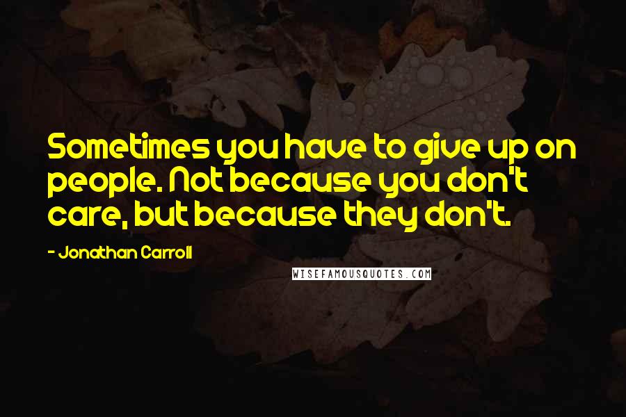 Jonathan Carroll Quotes: Sometimes you have to give up on people. Not because you don't care, but because they don't.