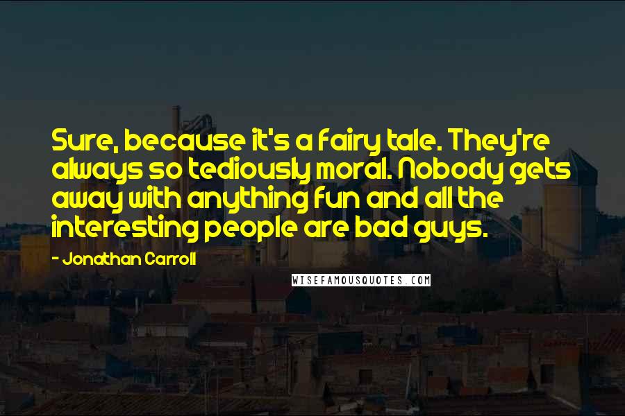 Jonathan Carroll Quotes: Sure, because it's a fairy tale. They're always so tediously moral. Nobody gets away with anything fun and all the interesting people are bad guys.