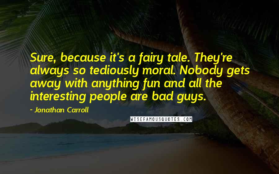 Jonathan Carroll Quotes: Sure, because it's a fairy tale. They're always so tediously moral. Nobody gets away with anything fun and all the interesting people are bad guys.