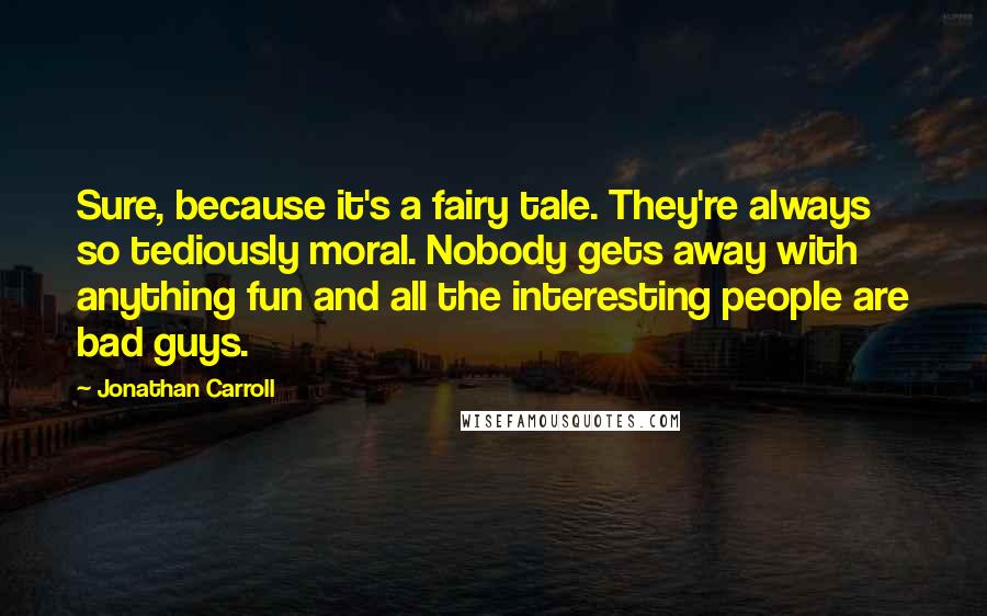 Jonathan Carroll Quotes: Sure, because it's a fairy tale. They're always so tediously moral. Nobody gets away with anything fun and all the interesting people are bad guys.