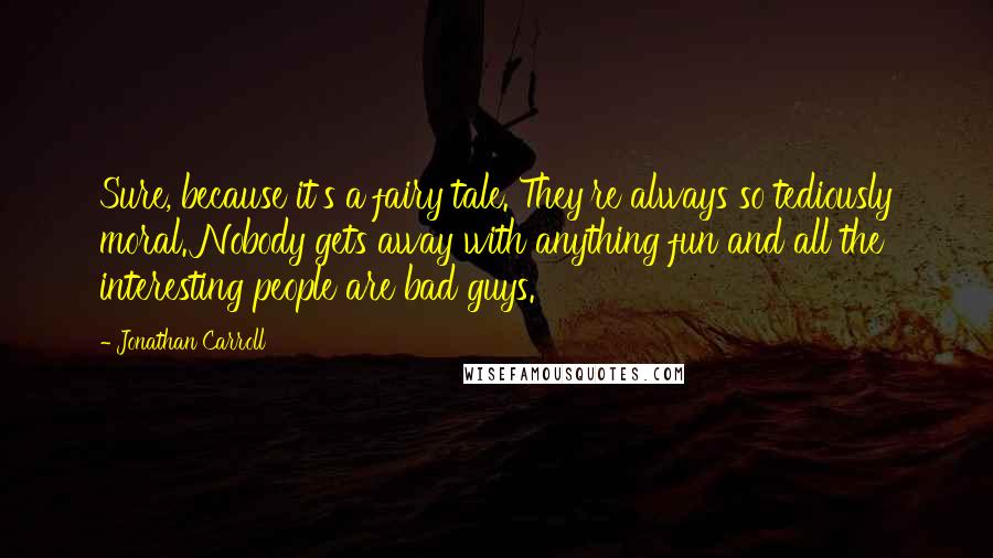 Jonathan Carroll Quotes: Sure, because it's a fairy tale. They're always so tediously moral. Nobody gets away with anything fun and all the interesting people are bad guys.