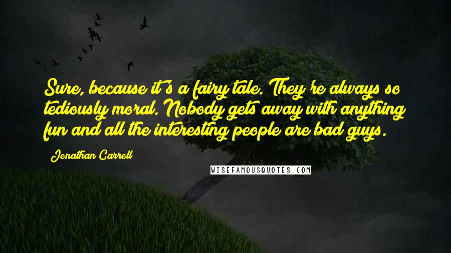 Jonathan Carroll Quotes: Sure, because it's a fairy tale. They're always so tediously moral. Nobody gets away with anything fun and all the interesting people are bad guys.