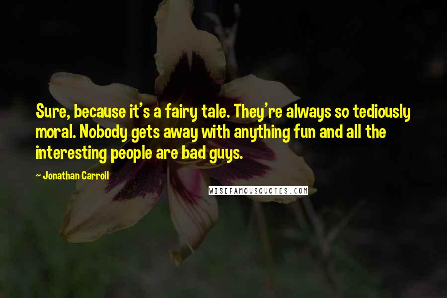 Jonathan Carroll Quotes: Sure, because it's a fairy tale. They're always so tediously moral. Nobody gets away with anything fun and all the interesting people are bad guys.