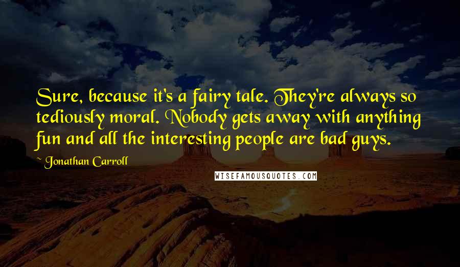 Jonathan Carroll Quotes: Sure, because it's a fairy tale. They're always so tediously moral. Nobody gets away with anything fun and all the interesting people are bad guys.