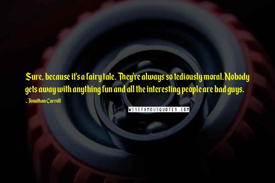 Jonathan Carroll Quotes: Sure, because it's a fairy tale. They're always so tediously moral. Nobody gets away with anything fun and all the interesting people are bad guys.