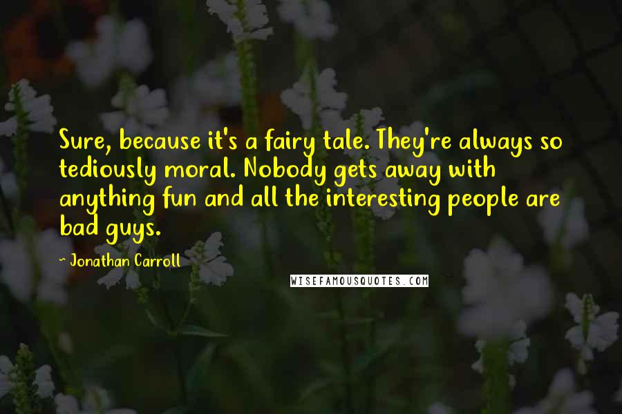 Jonathan Carroll Quotes: Sure, because it's a fairy tale. They're always so tediously moral. Nobody gets away with anything fun and all the interesting people are bad guys.