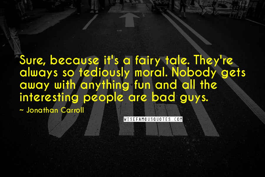 Jonathan Carroll Quotes: Sure, because it's a fairy tale. They're always so tediously moral. Nobody gets away with anything fun and all the interesting people are bad guys.