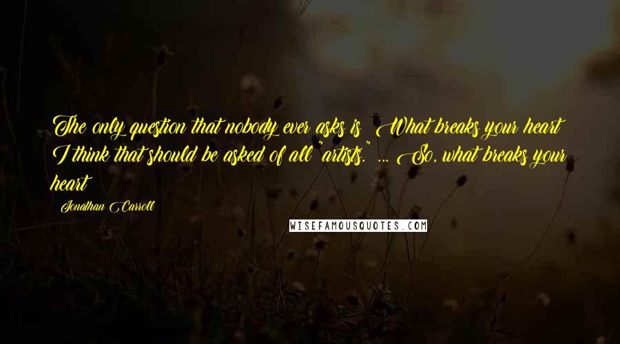 Jonathan Carroll Quotes: The only question that nobody ever asks is: What breaks your heart? I think that should be asked of all "artists." ... So, what breaks your heart?