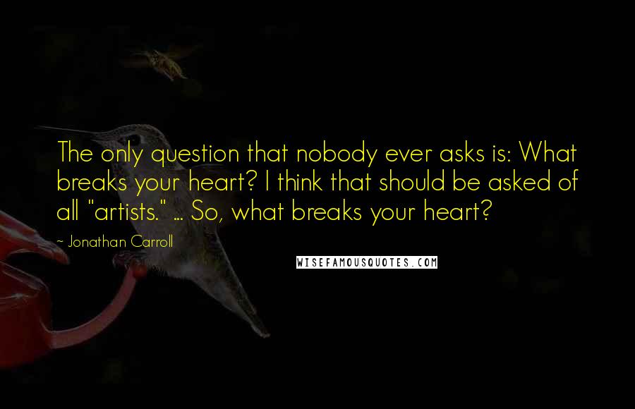 Jonathan Carroll Quotes: The only question that nobody ever asks is: What breaks your heart? I think that should be asked of all "artists." ... So, what breaks your heart?