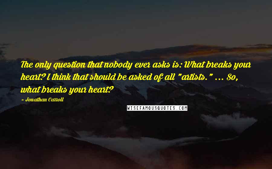 Jonathan Carroll Quotes: The only question that nobody ever asks is: What breaks your heart? I think that should be asked of all "artists." ... So, what breaks your heart?