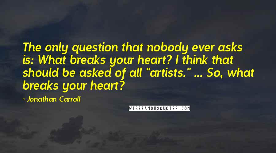 Jonathan Carroll Quotes: The only question that nobody ever asks is: What breaks your heart? I think that should be asked of all "artists." ... So, what breaks your heart?