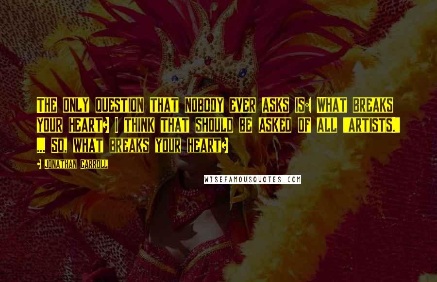 Jonathan Carroll Quotes: The only question that nobody ever asks is: What breaks your heart? I think that should be asked of all "artists." ... So, what breaks your heart?