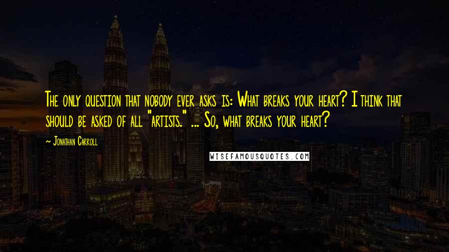 Jonathan Carroll Quotes: The only question that nobody ever asks is: What breaks your heart? I think that should be asked of all "artists." ... So, what breaks your heart?