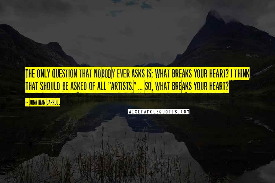 Jonathan Carroll Quotes: The only question that nobody ever asks is: What breaks your heart? I think that should be asked of all "artists." ... So, what breaks your heart?