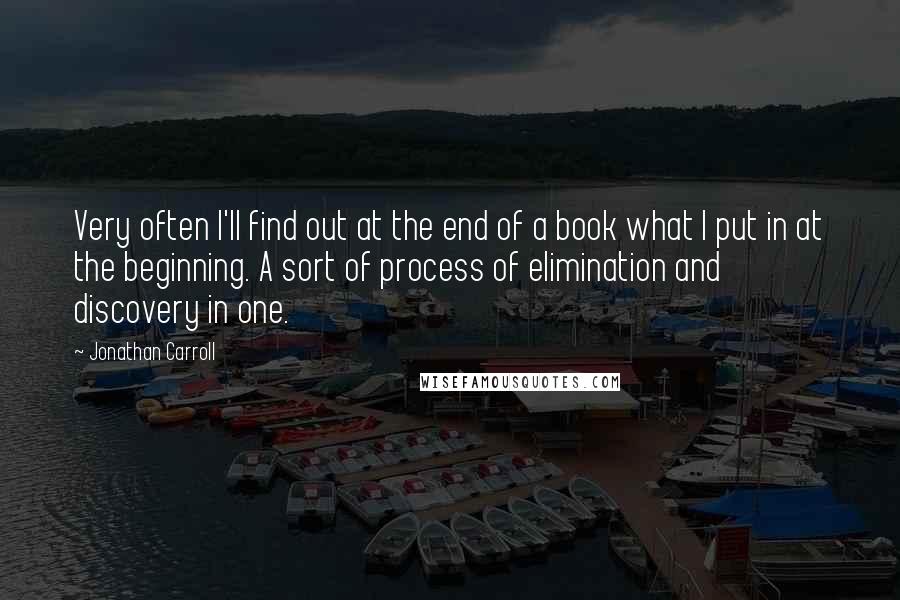 Jonathan Carroll Quotes: Very often I'll find out at the end of a book what I put in at the beginning. A sort of process of elimination and discovery in one.