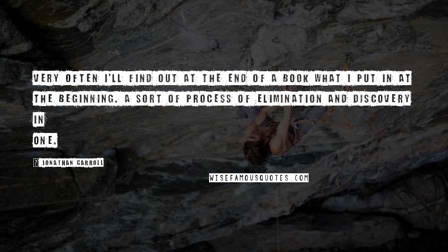 Jonathan Carroll Quotes: Very often I'll find out at the end of a book what I put in at the beginning. A sort of process of elimination and discovery in one.